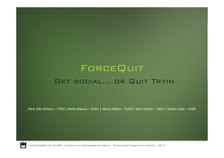 ForceQuit
                   Get social… or Quit Tryin


Maria João Pinheiro – 27442 | Marília Bajouca – 52461 | Mónica Ribeiro – 61030 | Nuno Simaria – 23652 | Renato Costa – 41805
 