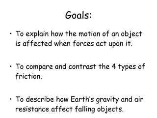 Goals: To explain how the motion of an object is affected when forces act upon it. To compare and contrast the 4 types of friction. To describe how Earth’s gravity and air resistance affect falling objects. 