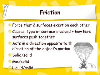 Friction Force that 2 surfaces exert on each other Causes: type of surface involved + how hard surfaces push together Acts in a direction opposite to the direction of the object’s motion Solid/solid Gas/solid Liquid/solid 