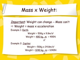 Mass x Weight:   Important : Weight can change  –  Mass can ’ t    Weight = mass x acceleration Example 1:  Earth Weight = 50Kg x 9.8m/s 2 Weight =  490 kg . m   = 490N     s 2 Example 2:  Jupiter Weight = 50Kg x 24.8m/s 2 Weight =  1240 kg . m  = 1240N     s 2 