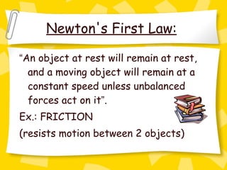 Newton's First Law:   “ An object at rest will remain at rest, and a moving object will remain at a constant speed unless unbalanced forces act on it ” .  Ex.: FRICTION  (resists motion between 2 objects)   
