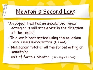 Newton's Second Law :  “ An object that has an unbalanced force acting on it will accelerate in the direction of the force ” . ·  This law is best stated using the equation:  Force = mass X acceleration  (F = MA) ·   Net force : total of all the forces acting on something ·   unit of force = Newton  (1 N = 1 kg X 1 m/s/s)   