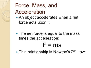Force, Mass, and
Acceleration
   An object accelerates when a net
    force acts upon it

   The net force is equal to the mass
    times the acceleration:
                 F = ma
   This relationship is Newton’s 2nd Law
 