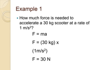 Example 1
   How much force is needed to
    accelerate a 30 kg scooter at a rate of
    1 m/s2?
           F = ma
           F = (30 kg) x
           (1m/s2)
           F = 30 N
 