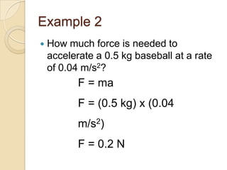 Example 2
   How much force is needed to
    accelerate a 0.5 kg baseball at a rate
    of 0.04 m/s2?
           F = ma
           F = (0.5 kg) x (0.04
           m/s2)
           F = 0.2 N
 
