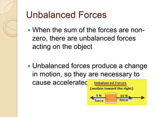 Unbalanced Forces
   When the sum of the forces are non-
    zero, there are unbalanced forces
    acting on the object

   Unbalanced forces produce a change
    in motion, so they are necessary to
    cause accelerated motion
 