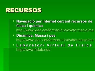 RECURSOS Navegació per Internet cercant recursos de física i química   http://www.xtec.cat/formaciotic/dvdformacio/materials/tdsfq/dsfqm1/dsfqm1p1.htm Dinàmica. Massa i pes   http://www.xtec.cat/formaciotic/dvdformacio/materials/tdsfq/dsfqm4/dsfqm4p2.htm L a b o r a t o r i   V i r t u a l   d e   F í s i c a   http://www.fislab.net/ 