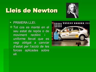 Lleis  de Newton  PRIMERA LLEI. Tot cos es manté en el seu estat de repòs o de moviment rectilini i  uniforme llevat que es vegi obligat a canviar d’estat per l’acció de les forces aplicades sobre ell. 
