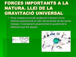 FORCES IMPORTANTS A LA NATURA. LLEI DE LA GRAVITACIÓ UNIVERSAL Dues masses puntuals qualsevol s’atrauen d’una manera proporcional al valor del producte de les seves masses i inversament proporcional al quadrat de la distància que les separa. 