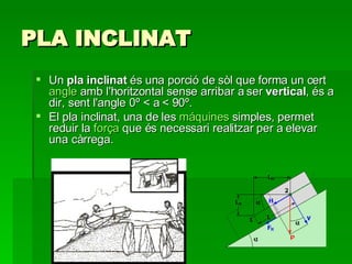 PLA INCLINAT Un  pla inclinat  és una porció de sòl que forma un cert  angle  amb l'horitzontal sense arribar a ser  vertical , és a dir, sent l'angle 0º < a < 90º. El pla inclinat, una de les  máquines  simples , permet reduir la  força  que és necessari realitzar per a elevar una càrrega. 