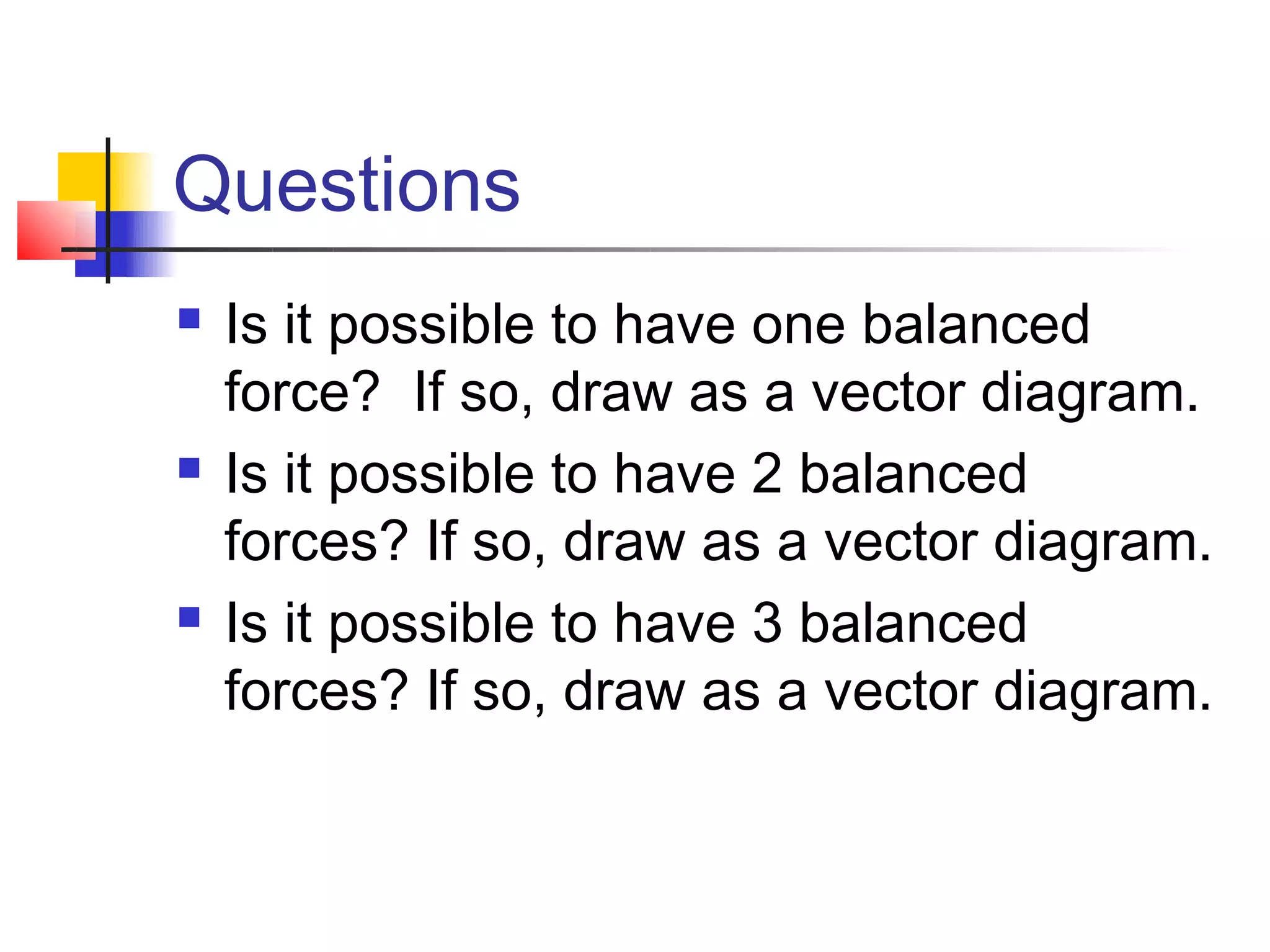 Questions
   Is it possible to have one balanced
    force? If so, draw as a vector diagram.
   Is it possible to have 2 balanced
    forces? If so, draw as a vector diagram.
   Is it possible to have 3 balanced
    forces? If so, draw as a vector diagram.
 