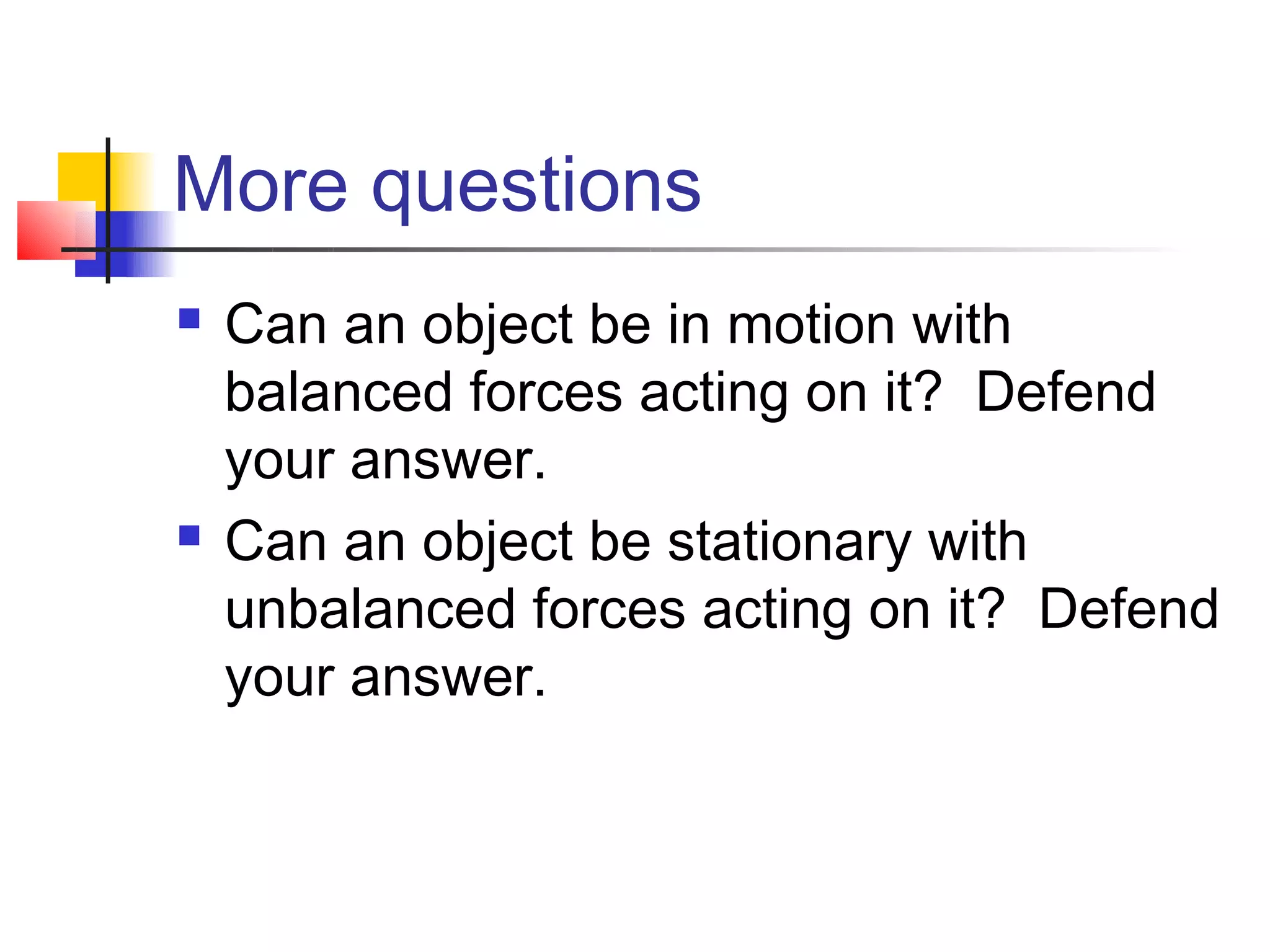 More questions
   Can an object be in motion with
    balanced forces acting on it? Defend
    your answer.
   Can an object be stationary with
    unbalanced forces acting on it? Defend
    your answer.
 