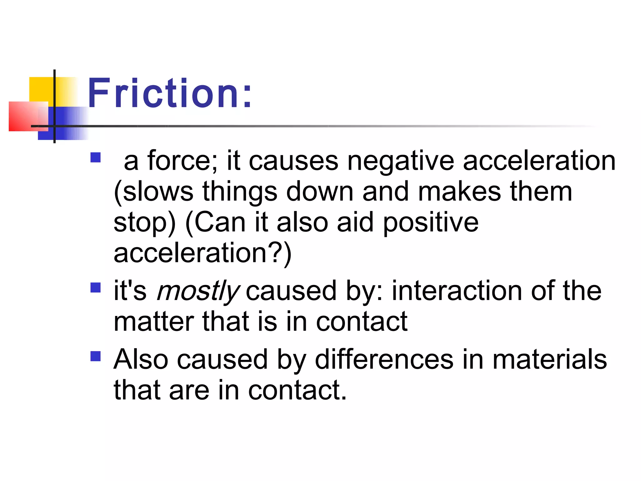 Friction:
    a force; it causes negative acceleration
    (slows things down and makes them
    stop) (Can it also aid positive
    acceleration?)
   it's mostly caused by: interaction of the
    matter that is in contact
   Also caused by differences in materials
    that are in contact.
 