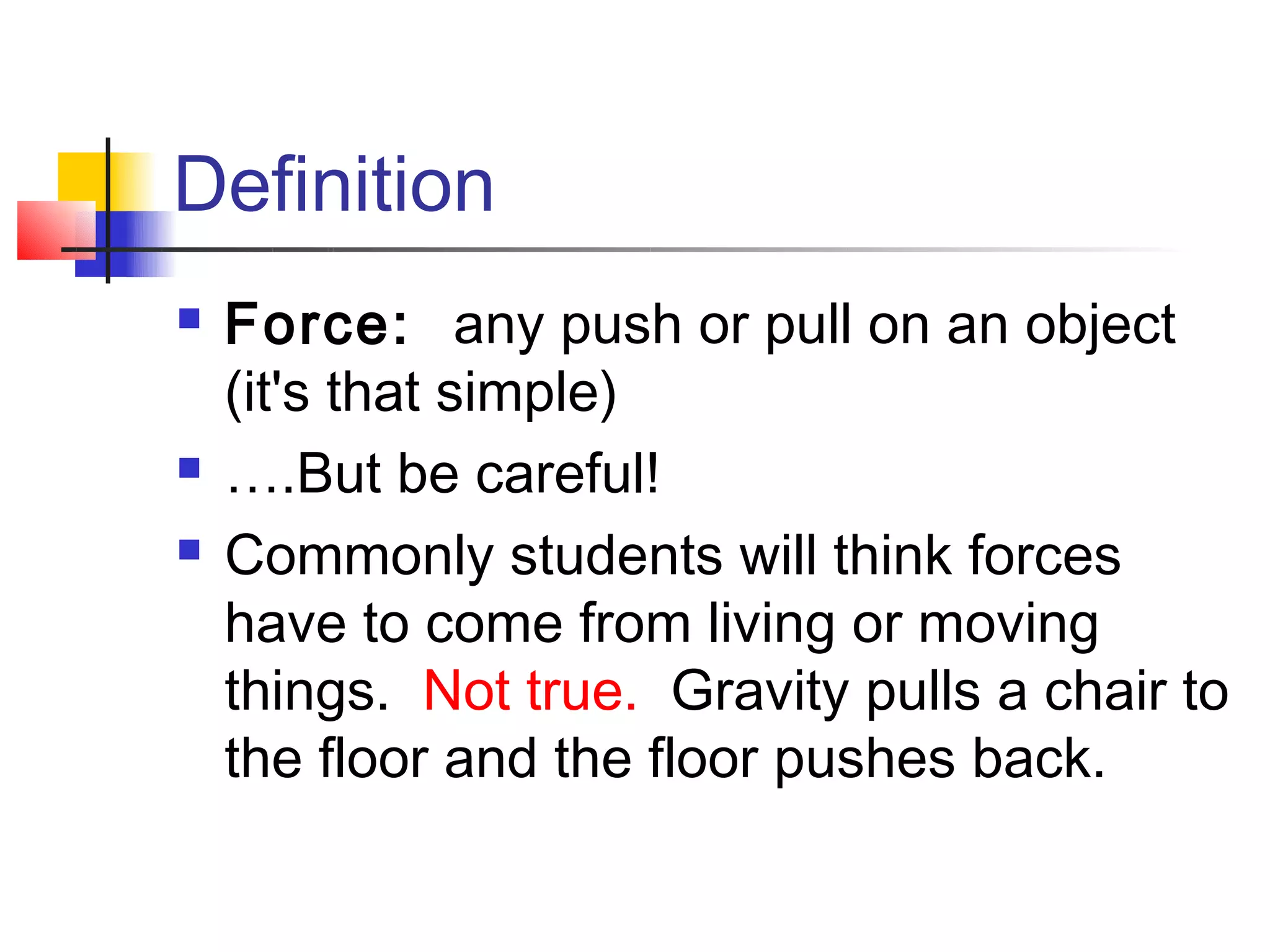 Definition
   Force:  any push or pull on an object
    (it's that simple)
   ….But be careful!
   Commonly students will think forces
    have to come from living or moving
    things.  Not true.  Gravity pulls a chair to
    the floor and the floor pushes back.
 