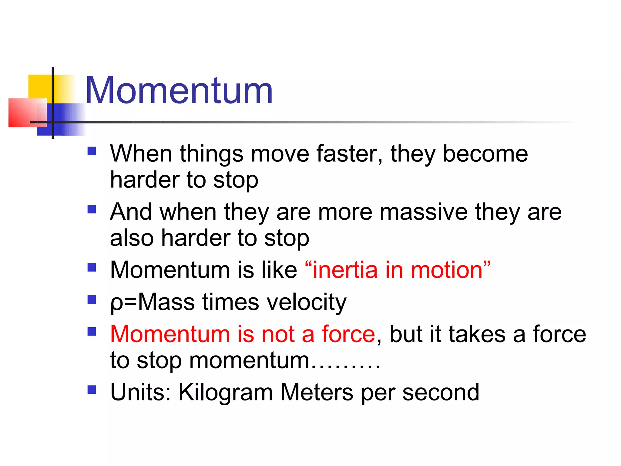 Momentum
   When things move faster, they become
    harder to stop
   And when they are more massive they are
    also harder to stop
   Momentum is like “inertia in motion”
   ρ=Mass times velocity
   Momentum is not a force, but it takes a force
    to stop momentum………
   Units: Kilogram Meters per second
 