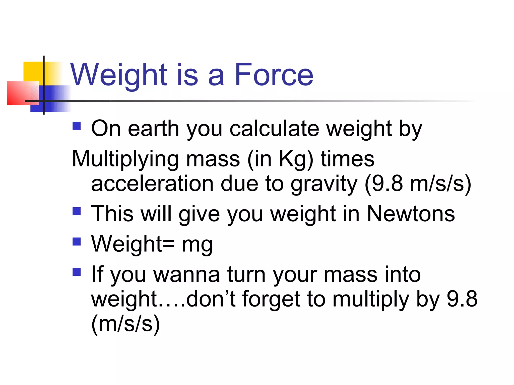 Weight is a Force
 On earth you calculate weight by
Multiplying mass (in Kg) times
  acceleration due to gravity (9.8 m/s/s)
 This will give you weight in Newtons

 Weight= mg

 If you wanna turn your mass into

  weight….don’t forget to multiply by 9.8
  (m/s/s)
 