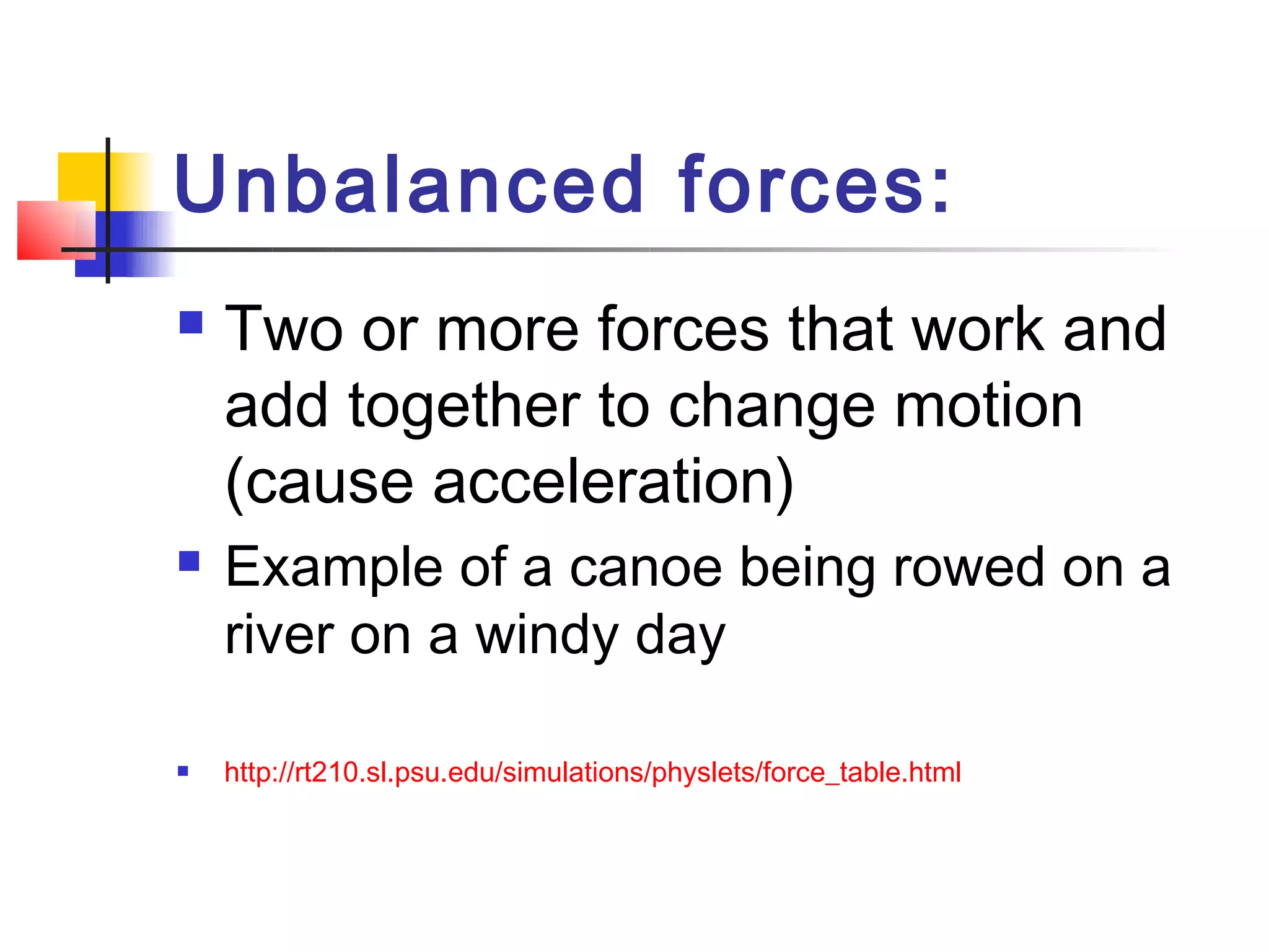 Unbalanced forces: 
   Two or more forces that work and
    add together to change motion 
    (cause acceleration)
   Example of a canoe being rowed on a
    river on a windy day

   http://rt210.sl.psu.edu/simulations/physlets/force_table.html
 