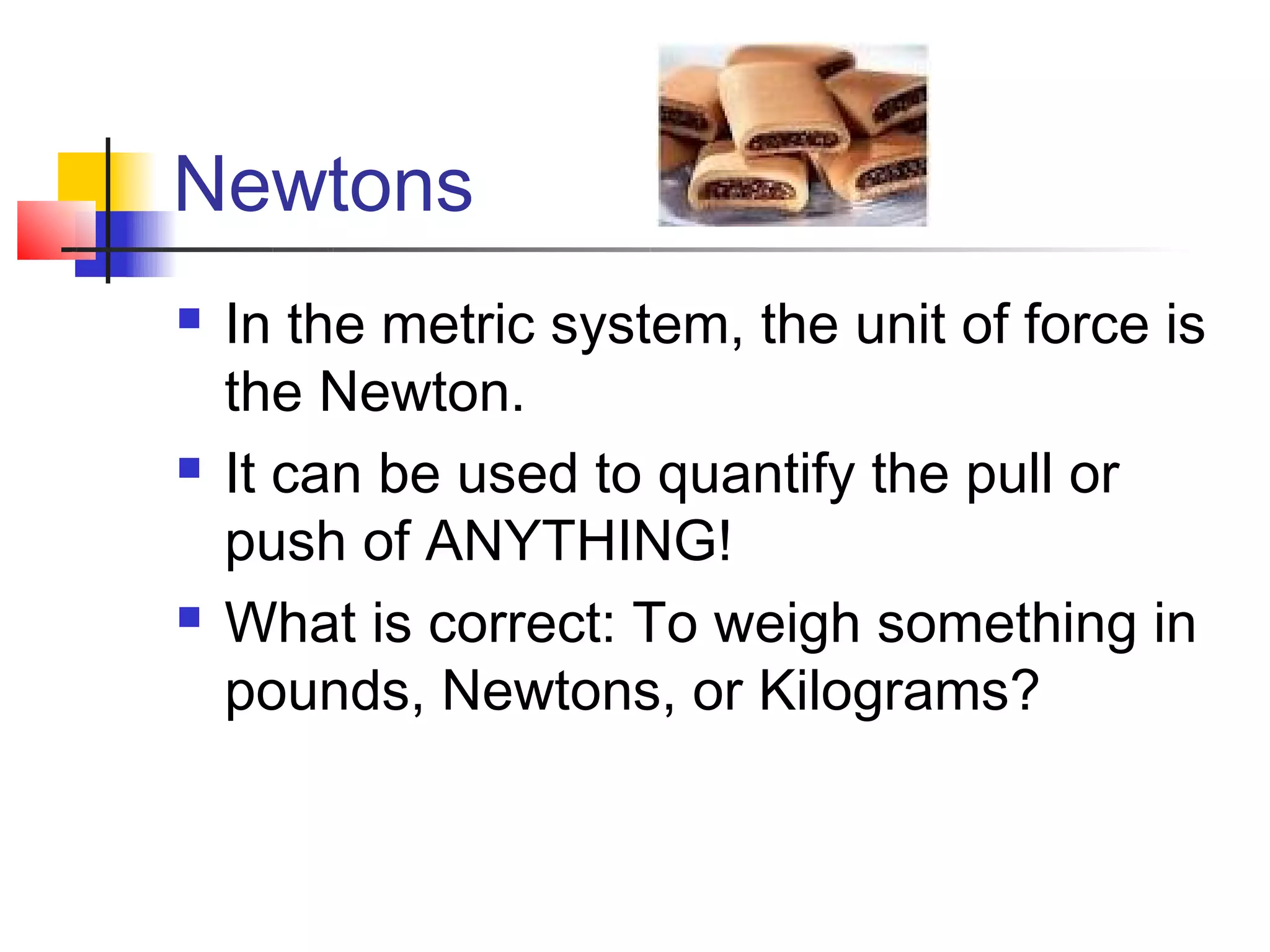 Newtons
   In the metric system, the unit of force is
    the Newton.
   It can be used to quantify the pull or
    push of ANYTHING!
   What is correct: To weigh something in
    pounds, Newtons, or Kilograms?
 