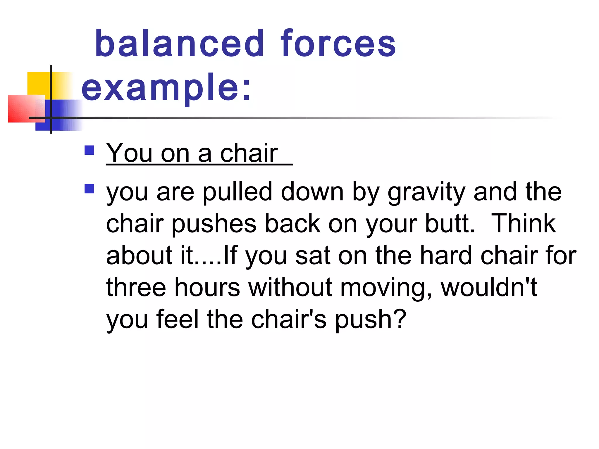  balanced forces
example: 
   You on a chair 
   you are pulled down by gravity and the
    chair pushes back on your butt.  Think
    about it....If you sat on the hard chair for
    three hours without moving, wouldn't
    you feel the chair's push?
 