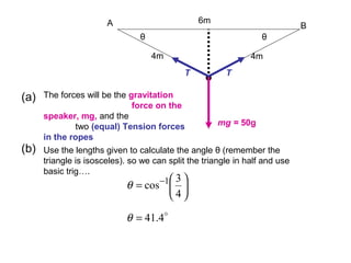 (a) The forces will be the gravitation
force on the
speaker, mg, and the
two (equal) Tension forces
in the ropes
(b) Use the lengths given to calculate the angle θ (remember the
triangle is isosceles). so we can split the triangle in half and use
basic trig….
A B
•
6m
4m4m
θθ
mg = 50g
TT






= −
4
3
cos 1
θ

4.41=θ
 