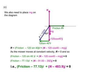 F
=120N
N
Friction Fr
•
-120cos40ºj
120sin 40ºi
40º
(c)
We also need to place mg on
the diagram
mg
R = (Friction – 120 sin 40)i + (N – 120 cos40 – mg)j
As the mower moves at constant velocity, R = 0 and so
(Friction – 120 sin 40 )i + (N – 120 cos40 – mg)j = 0
(Friction – 77.13)i + (N – 91.93 – 392)j = 0
i.e., (Friction – 77.13)i + (N – 483.9)j = 0
 