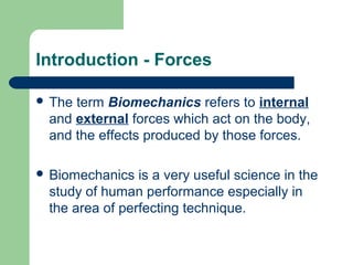 Introduction - Forces
 The term Biomechanics refers to internal
and external forces which act on the body,
and the effects produced by those forces.
 Biomechanics is a very useful science in the
study of human performance especially in
the area of perfecting technique.
 