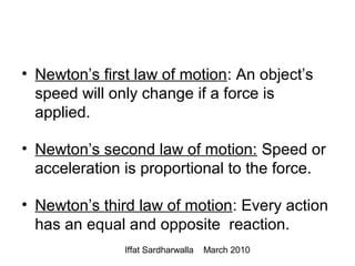 Iffat Sardharwalla March 2010
• Newton’s first law of motion: An object’s
speed will only change if a force is
applied.
• Newton’s second law of motion: Speed or
acceleration is proportional to the force.
• Newton’s third law of motion: Every action
has an equal and opposite reaction.
 