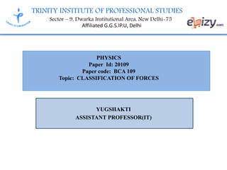 TRINITY INSTITUTE OF PROFESSIONAL STUDIES
Sector – 9, Dwarka Institutional Area, New Delhi-75
Affiliated G.G.S.IP.U, Delhi
YUGSHAKTI
ASSISTANT PROFESSOR(IT)
PHYSICS
Paper Id: 20109
Paper code: BCA 109
Topic: CLASSIFICATION OF FORCES
 