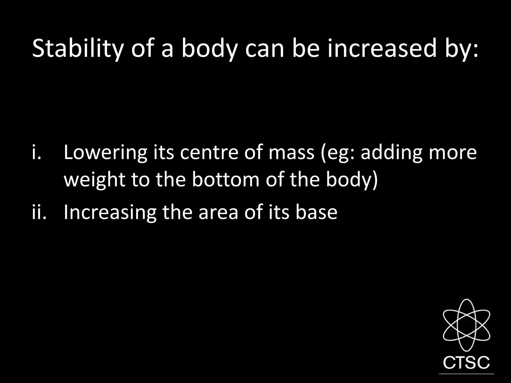 Stability of a body can be increased by:
i. Lowering its centre of mass (eg: adding more
weight to the bottom of the body)
ii. Increasing the area of its base
 