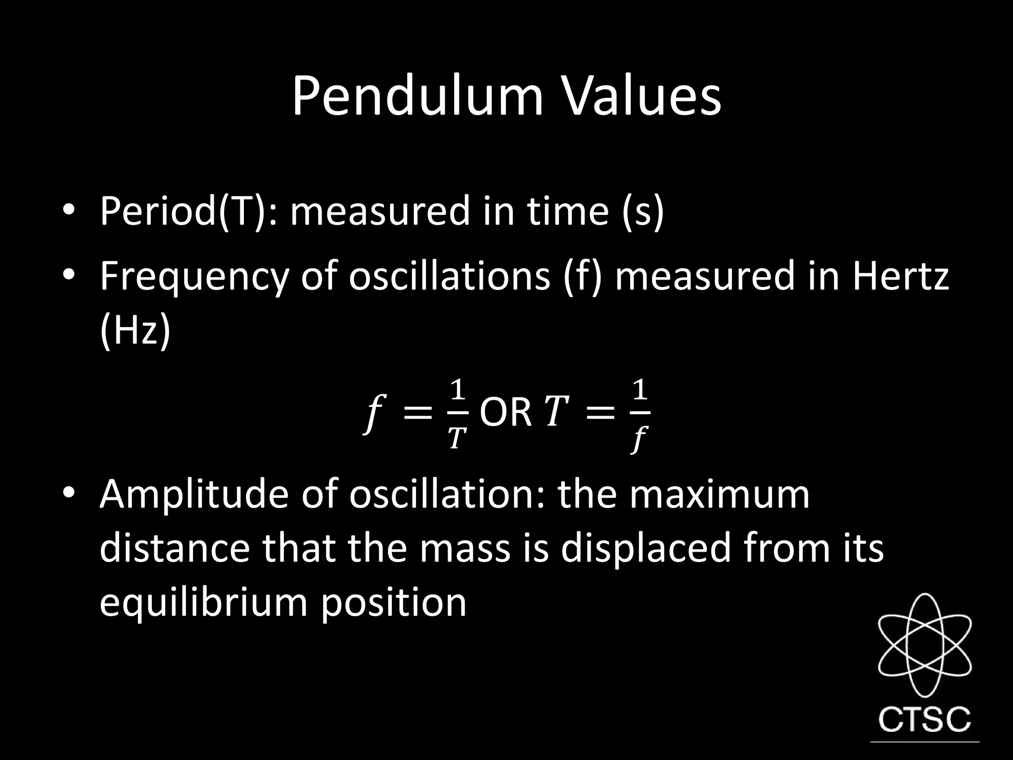Pendulum Values
• Period(T): measured in time (s)
• Frequency of oscillations (f) measured in Hertz
(Hz)
𝑓 =
1
𝑇
OR 𝑇 =
1
𝑓
• Amplitude of oscillation: the maximum
distance that the mass is displaced from its
equilibrium position
 
