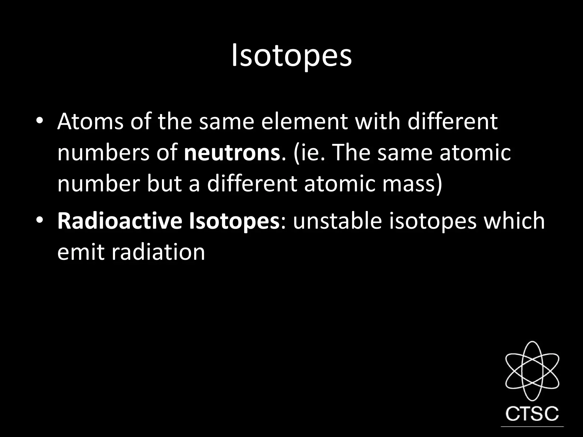 Isotopes
• Atoms of the same element with different
numbers of neutrons. (ie. The same atomic
number but a different atomic mass)
• Radioactive Isotopes: unstable isotopes which
emit radiation
 