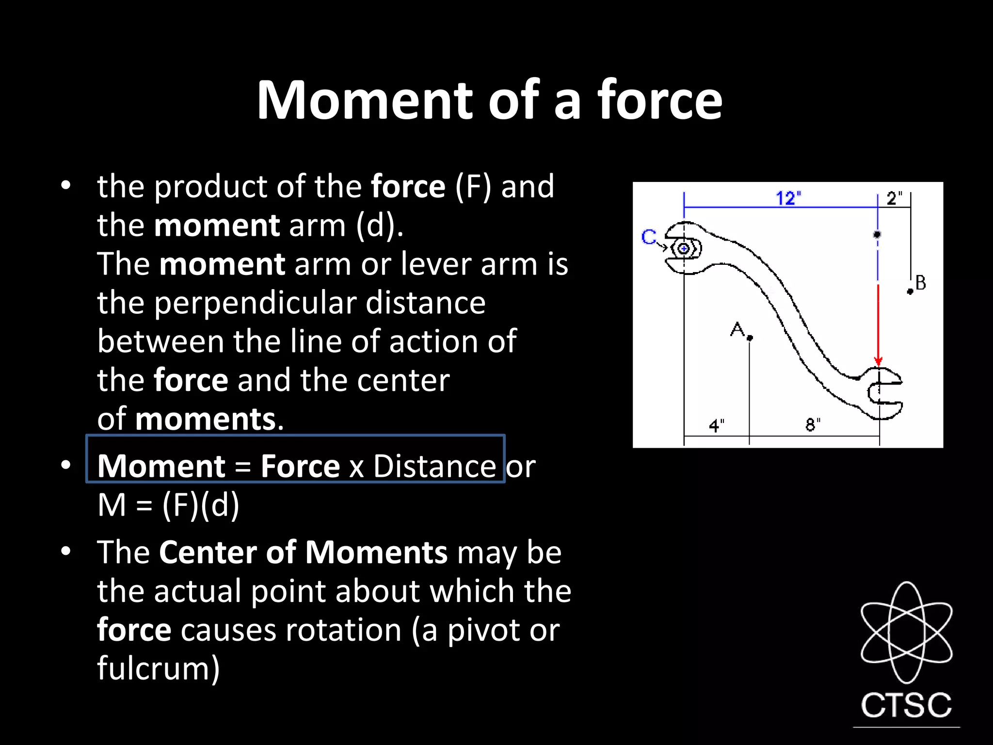 Moment of a force
• the product of the force (F) and
the moment arm (d).
The moment arm or lever arm is
the perpendicular distance
between the line of action of
the force and the center
of moments.
• Moment = Force x Distance or
M = (F)(d)
• The Center of Moments may be
the actual point about which the
force causes rotation (a pivot or
fulcrum)
 