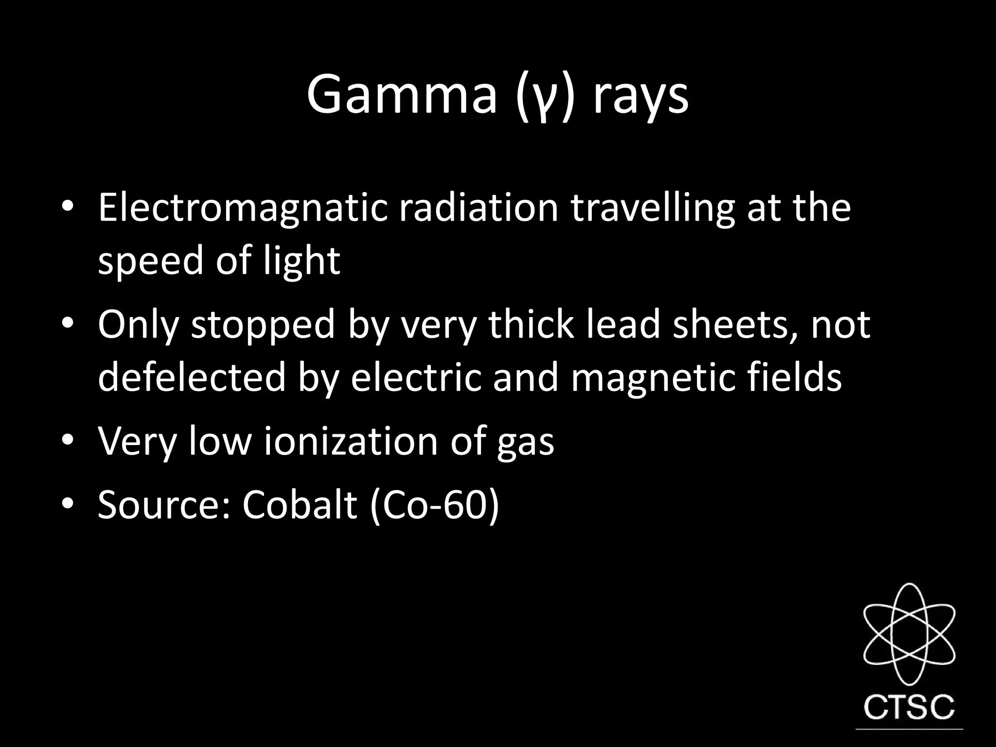 Gamma (γ) rays
• Electromagnatic radiation travelling at the
speed of light
• Only stopped by very thick lead sheets, not
defelected by electric and magnetic fields
• Very low ionization of gas
• Source: Cobalt (Co-60)
 