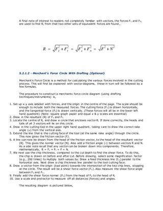 A final note of interest to readers not completely familiar with vectors, the forces Fc and Ft,
are used to find R, from that two other sets of equivalent forces are found.,
5.2.1.2 - Merchant's Force Circle With Drafting (Optional)
Merchant's Force Circle is a method for calculating the various forces involved in the cutting
process. This will first be explained with vector diagrams, these in turn will be followed by a
few formulas.
The procedure to construct a merchants force circle diagram (using drafting
techniques/instruments) is,
1. Set up x-y axis labeled with forces, and the origin in the centre of the page. The scale should be
enough to include both the measured forces. The cutting force (Fc) is drawn horizontally,
and the tangential force (Ft) is drawn vertically. (These forces will all be in the lower left
hand quadrant) (Note: square graph paper and equal x & y scales are essential)
2. Draw in the resultant (R) of Fc and Ft.
3. Locate the centre of R, and draw a circle that encloses vector R. If done correctly, the heads and
tails of all 3 vectors will lie on this circle.
4. Draw in the cutting tool in the upper right hand quadrant, taking care to draw the correct rake
angle () from the vertical axis.
5. Extend the line that is the cutting face of the tool (at the same rake angle) through the circle.
This now gives the friction vector (F).
6. A line can now be drawn from the head of the friction vector, to the head of the resultant vector
(R). This gives the normal vector (N). Also add a friction angle () between vectors R and N.
As a side note recall that any vector can be broken down into components. Therefore,
mathematically, R = Fc + Ft = F + N.
7. We next use the chip thickness, compared to the cut depth to find the shear force. To do this,
the chip is drawn on before and after cut. Before drawing, select some magnification factor
(e.g., 200 times) to multiply both values by. Draw a feed thickness line (t 1) parallel to the
horizontal axis. Next draw a chip thickness line parallel to the tool cutting face.
8. Draw a vector from the origin (tool point) towards the intersection of the two chip lines, stopping
at the circle. The result will be a shear force vector (Fs). Also measure the shear force angle
between Fs and Fc.
9. Finally add the shear force normal (Fn) from the head of Fs to the head of R.
10. Use a scale and protractor to measure off all distances (forces) and angles.
The resulting diagram is pictured below,
 