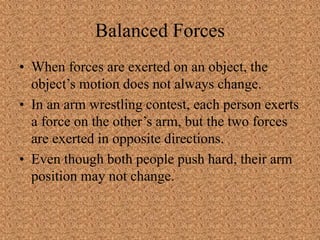 Balanced Forces
• When forces are exerted on an object, the
object’s motion does not always change.
• In an arm wrestling contest, each person exerts
a force on the other’s arm, but the two forces
are exerted in opposite directions.
• Even though both people push hard, their arm
position may not change.
 