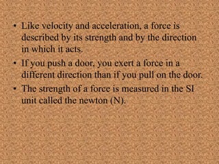 • Like velocity and acceleration, a force is
described by its strength and by the direction
in which it acts.
• If you push a door, you exert a force in a
different direction than if you pull on the door.
• The strength of a force is measured in the SI
unit called the newton (N).
 