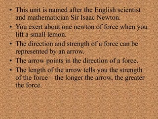 • This unit is named after the English scientist
and mathematician Sir Isaac Newton.
• You exert about one newton of force when you
lift a small lemon.
• The direction and strength of a force can be
represented by an arrow.
• The arrow points in the direction of a force.
• The length of the arrow tells you the strength
of the force – the longer the arrow, the greater
the force.
 