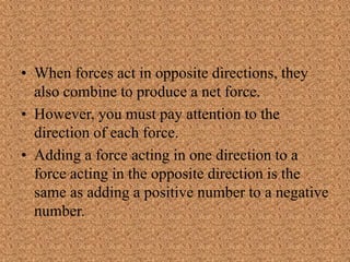 • When forces act in opposite directions, they
also combine to produce a net force.
• However, you must pay attention to the
direction of each force.
• Adding a force acting in one direction to a
force acting in the opposite direction is the
same as adding a positive number to a negative
number.
 
