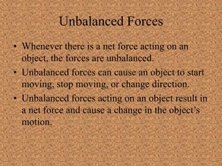 Unbalanced Forces
• Whenever there is a net force acting on an
object, the forces are unbalanced.
• Unbalanced forces can cause an object to start
moving, stop moving, or change direction.
• Unbalanced forces acting on an object result in
a net force and cause a change in the object’s
motion.
 