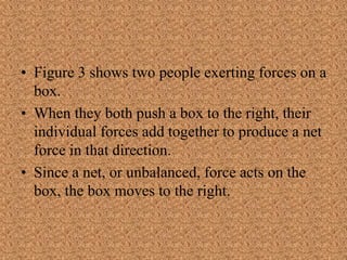 • Figure 3 shows two people exerting forces on a
box.
• When they both push a box to the right, their
individual forces add together to produce a net
force in that direction.
• Since a net, or unbalanced, force acts on the
box, the box moves to the right.
 