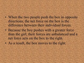 • When the two people push the box in opposite
directions, the net force on the box is the
difference between their individual forces.
• Because the boy pushes with a greater force
than the girl, their forces are unbalanced and a
net force acts on the box to the right.
• As a result, the box moves to the right.
 