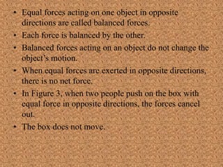 • Equal forces acting on one object in opposite
directions are called balanced forces.
• Each force is balanced by the other.
• Balanced forces acting on an object do not change the
object’s motion.
• When equal forces are exerted in opposite directions,
there is no net force.
• In Figure 3, when two people push on the box with
equal force in opposite directions, the forces cancel
out.
• The box does not move.
 