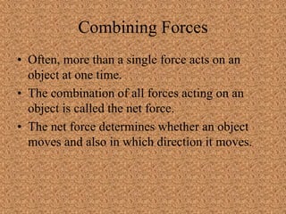 Combining Forces
• Often, more than a single force acts on an
object at one time.
• The combination of all forces acting on an
object is called the net force.
• The net force determines whether an object
moves and also in which direction it moves.
 