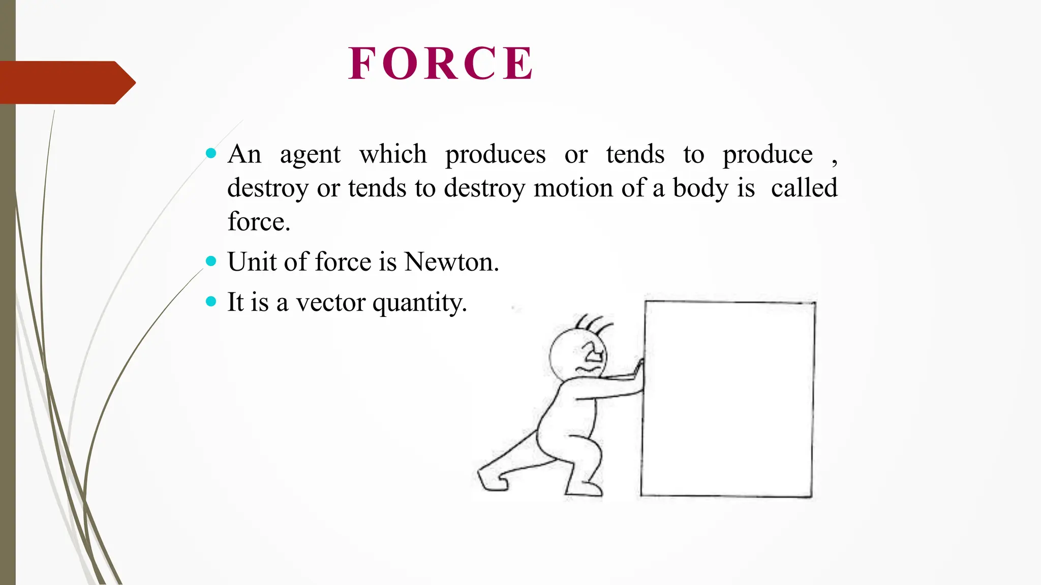 FORCE
 An agent which produces or tends to produce ,
destroy or tends to destroy motion of a body is called
force.
 Unit of force is Newton.
 It is a vector quantity.
 