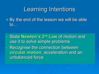 Learning Intentions By the end of the lesson we will be able to… State  Newton’s 2 nd  Law  of motion and use it to solve simple problems Recognise the connection between  circular motion , acceleration and an unbalanced force 