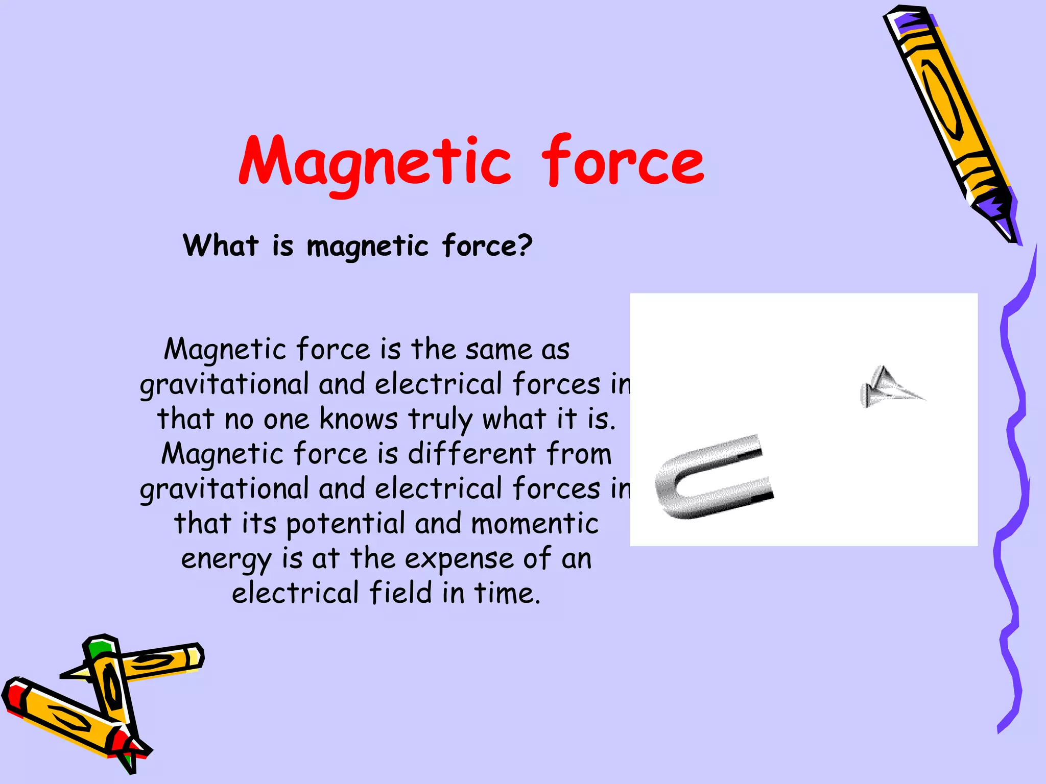 Magnetic force What is magnetic force?   Magnetic force is the same as gravitational and electrical forces in that no one knows truly what it is. Magnetic force is different from gravitational and electrical forces in that its potential and momentic energy is at the expense of an electrical field in time. 