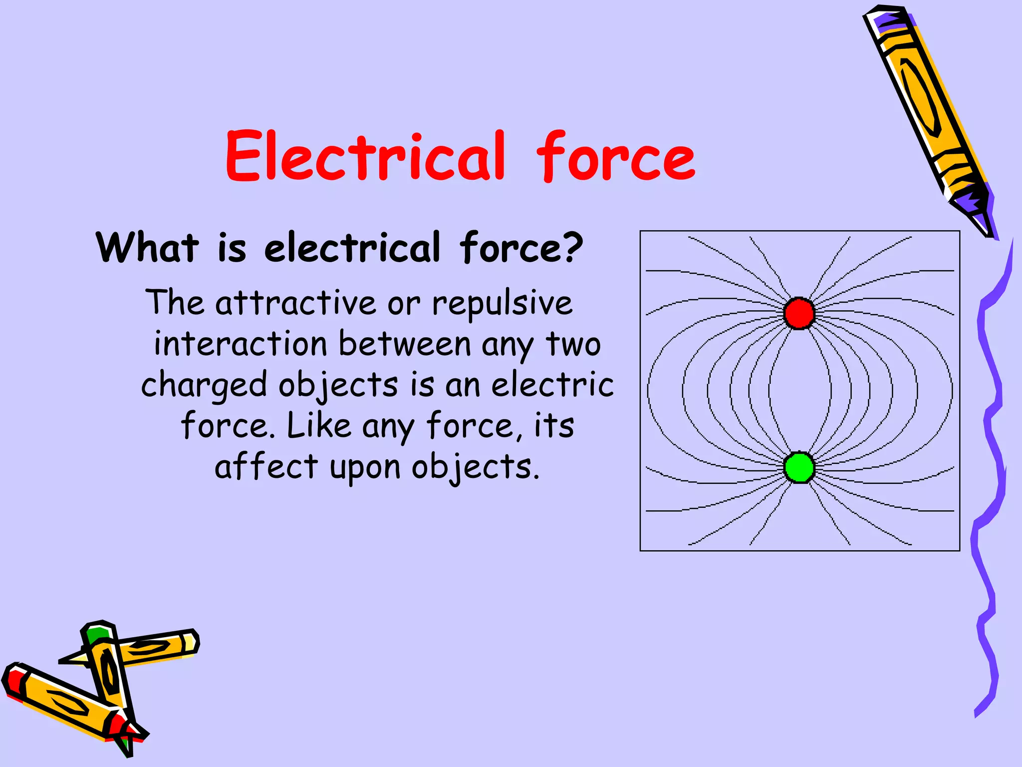 Electrical force What is electrical force?   The attractive or repulsive interaction between any two charged objects is an electric force. Like any force, its affect upon objects. 