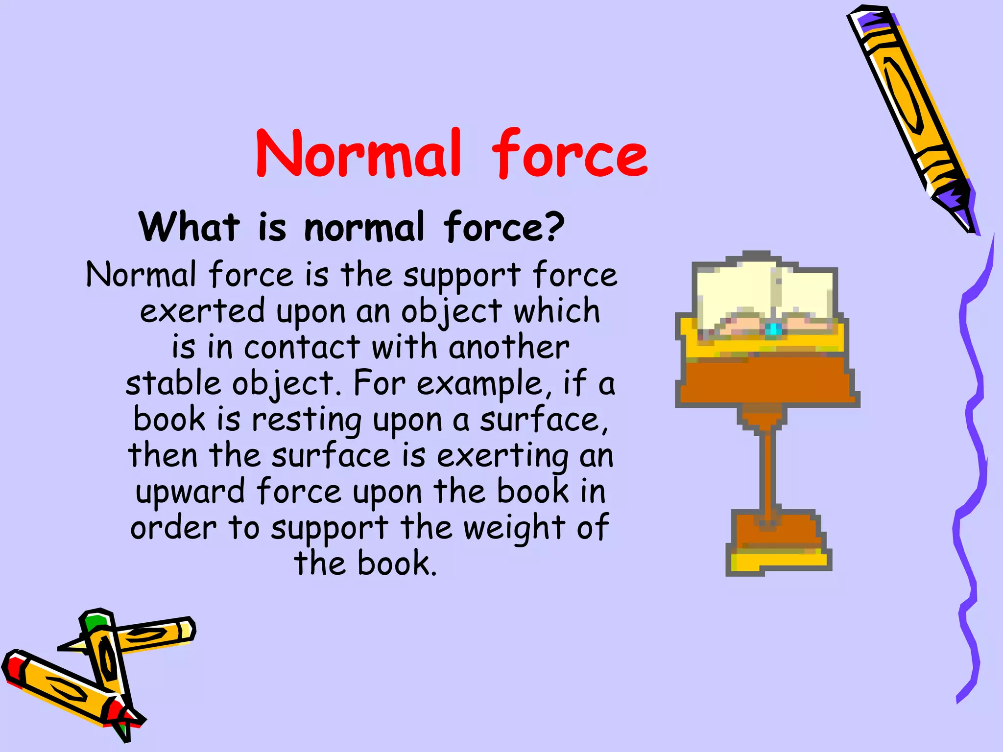Normal force What is normal force? Normal force is the support force exerted upon an object which is in contact with another stable object. For example, if a book is resting upon a surface, then the surface is exerting an upward force upon the book in order to support the weight of the book.  