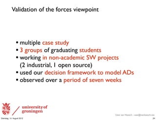 Validation of the forces viewpoint




                • multiple case study
                • 3 groups of graduating students
                • working in non-academic SW projects
                  (2 industrial, 1 open source)
                • used our decision framework to model ADs
                • observed over a period of seven weeks



                                                   Uwe van Heesch - uwe@vanheesch.net
Dienstag, 14. August 2012                                                          24
 