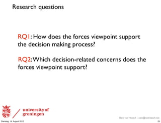 Research questions



                  RQ1: How does the forces viewpoint support
                  the decision making process?

                  RQ2: Which decision-related concerns does the
                  forces viewpoint support?




                                                     Uwe van Heesch - uwe@vanheesch.net
Dienstag, 14. August 2012                                                            25
 